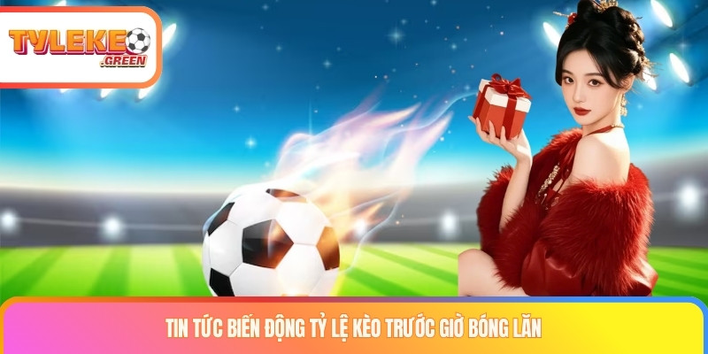 Tin tức biến động tỷ lệ kèo trước giờ bóng lăn